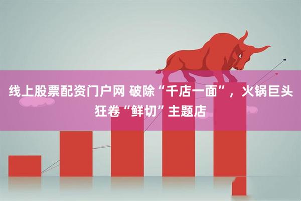 线上股票配资门户网 破除“千店一面”，火锅巨头狂卷“鲜切”主题店