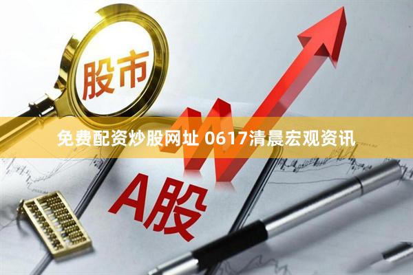 免费配资炒股网址 0617清晨宏观资讯