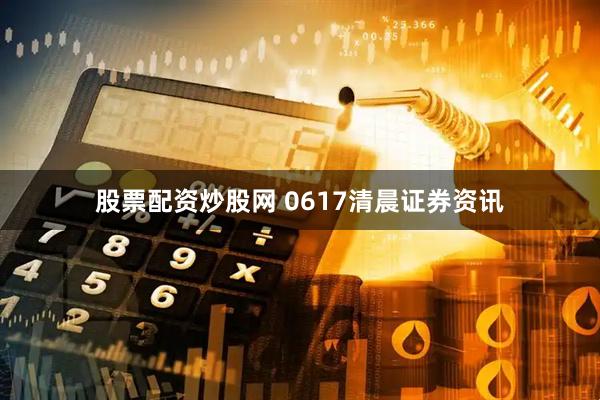 股票配资炒股网 0617清晨证券资讯