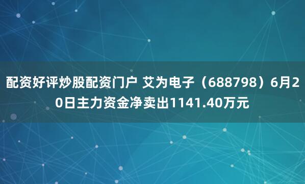 配资好评炒股配资门户 艾为电子（688798）6月20日主力资金净卖出1141.40万元