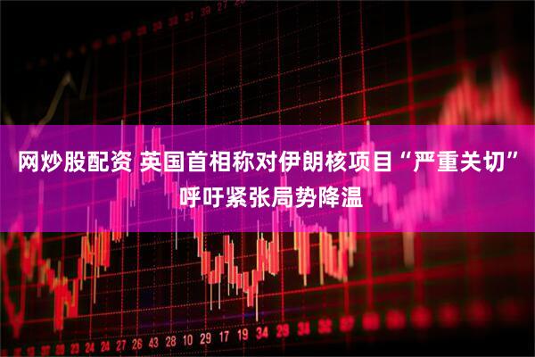 网炒股配资 英国首相称对伊朗核项目“严重关切” 呼吁紧张局势降温