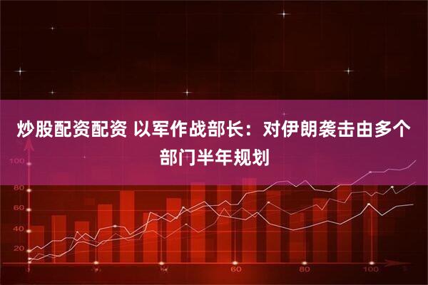 炒股配资配资 以军作战部长：对伊朗袭击由多个部门半年规划