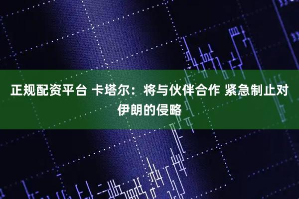 正规配资平台 卡塔尔：将与伙伴合作 紧急制止对伊朗的侵略