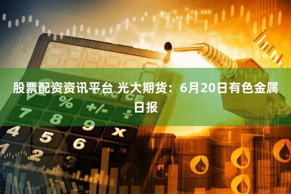 股票配资资讯平台 光大期货：6月20日有色金属日报
