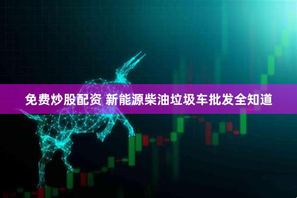 免费炒股配资 新能源柴油垃圾车批发全知道