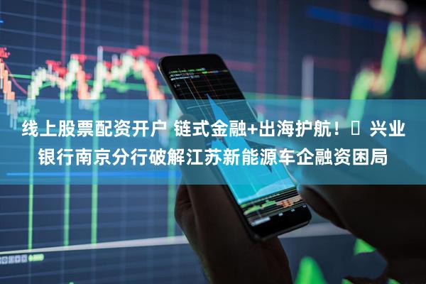 线上股票配资开户 链式金融+出海护航！‌兴业银行南京分行破解江苏新能源车企融资困局
