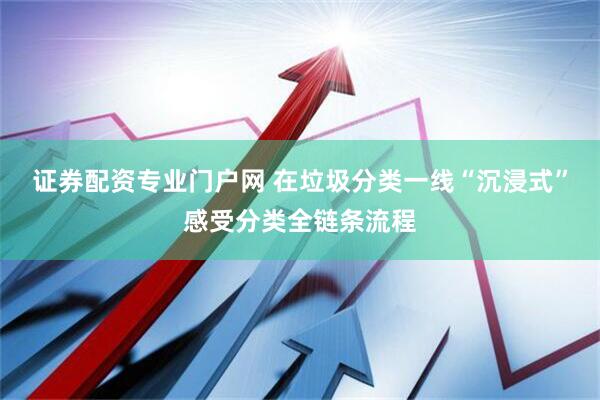证券配资专业门户网 在垃圾分类一线“沉浸式”感受分类全链条流程