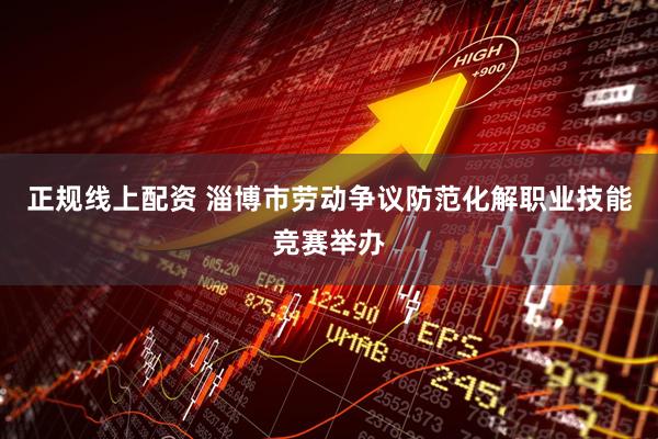 正规线上配资 淄博市劳动争议防范化解职业技能竞赛举办