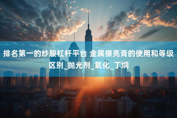 排名第一的炒股杠杆平台 金属擦亮膏的使用和等级区别_抛光剂_氧化_丁烔