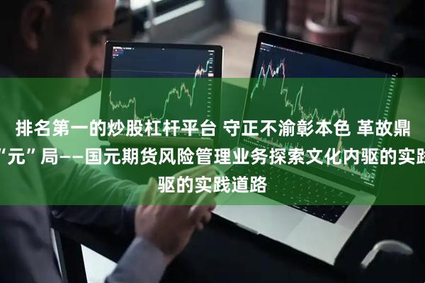 排名第一的炒股杠杆平台 守正不渝彰本色 革故鼎新启“元”局——国元期货风险管理业务探索文化内驱的实践道路