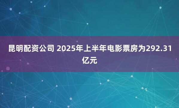 昆明配资公司 2025年上半年电影票房为292.31亿元