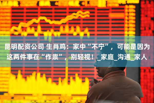 昆明配资公司 生肖鸡：家中“不宁”，可能是因为这两件事在“作祟”，别轻视！_家庭_沟通_家人