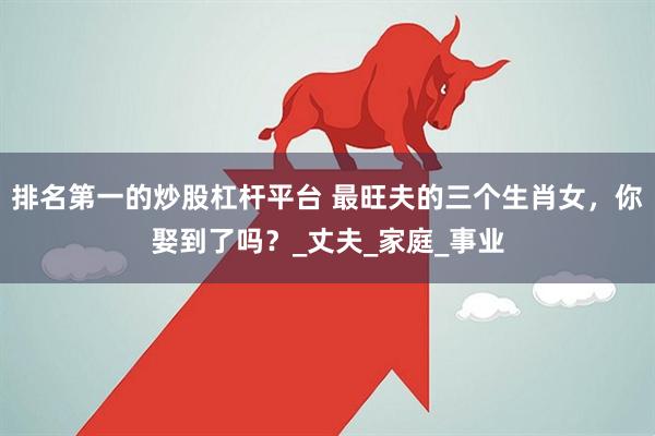 排名第一的炒股杠杆平台 最旺夫的三个生肖女，你娶到了吗？_丈夫_家庭_事业