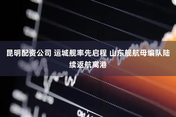 昆明配资公司 运城舰率先启程 山东舰航母编队陆续返航离港