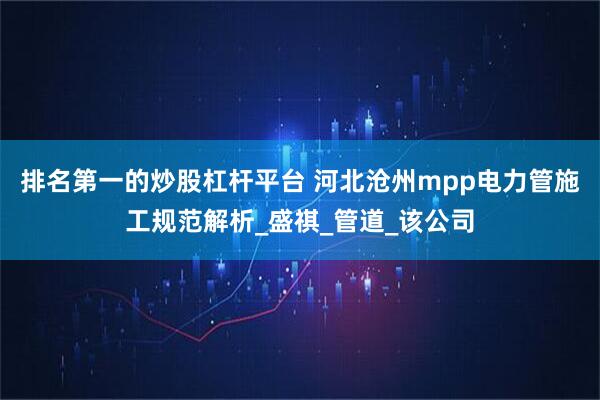 排名第一的炒股杠杆平台 河北沧州mpp电力管施工规范解析_盛祺_管道_该公司