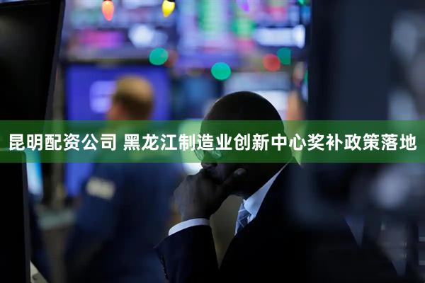 昆明配资公司 黑龙江制造业创新中心奖补政策落地