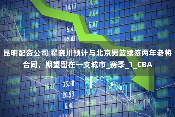昆明配资公司 翟晓川预计与北京男篮续签两年老将合同，期望留在一支城市_赛季_1_CBA