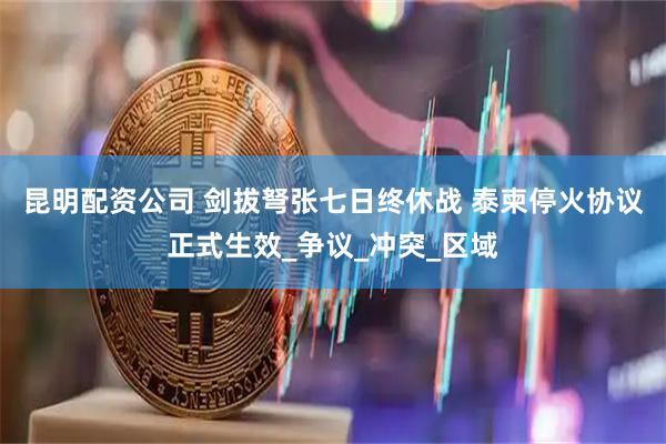 昆明配资公司 剑拔弩张七日终休战 泰柬停火协议正式生效_争议_冲突_区域