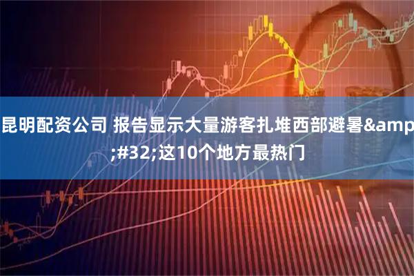 昆明配资公司 报告显示大量游客扎堆西部避暑 这10个地方最热门