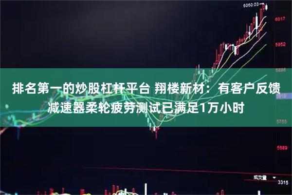 排名第一的炒股杠杆平台 翔楼新材：有客户反馈减速器柔轮疲劳测试已满足1万小时