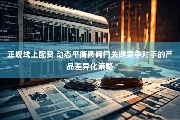 正规线上配资 动态平衡阀阀门关键竞争对手的产品差异化策略