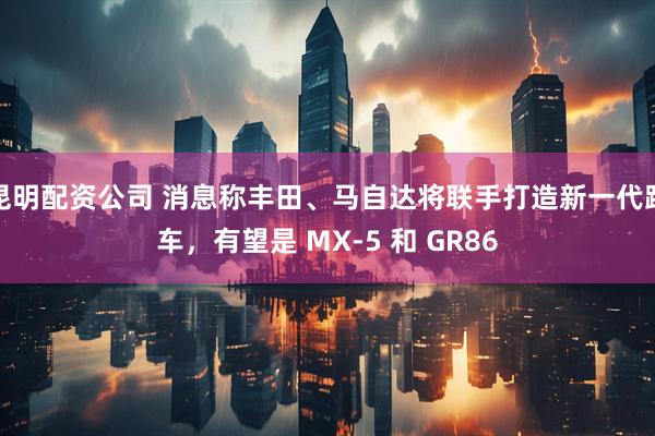 昆明配资公司 消息称丰田、马自达将联手打造新一代跑车，有望是 MX-5 和 GR86