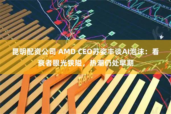 昆明配资公司 AMD CEO苏姿丰谈AI泡沫：看衰者眼光狭隘，热潮仍处早期