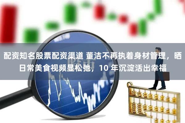 配资知名股票配资渠道 董洁不再执着身材管理，晒日常美食视频显松弛，10 年沉淀活出幸福
