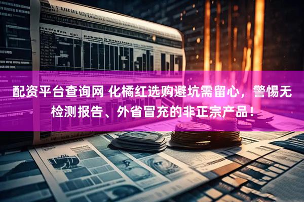 配资平台查询网 化橘红选购避坑需留心，警惕无检测报告、外省冒充的非正宗产品！