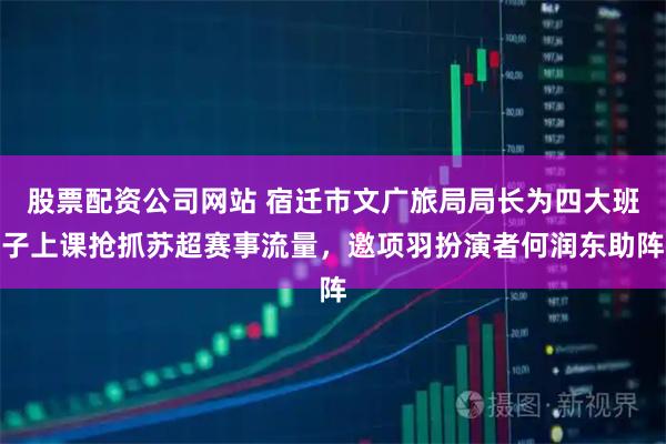 股票配资公司网站 宿迁市文广旅局局长为四大班子上课抢抓苏超赛事流量，邀项羽扮演者何润东助阵