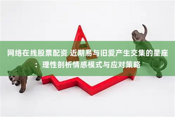 网络在线股票配资 近期易与旧爱产生交集的星座：理性剖析情感模式与应对策略