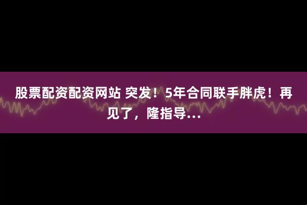 股票配资配资网站 突发！5年合同联手胖虎！再见了，隆指导…